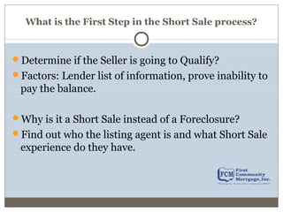 What is the First Step in the Short Sale process?
Determine if the Seller is going to Qualify?
Factors: Lender list of information, prove inability to
pay the balance.
Why is it a Short Sale instead of a Foreclosure?
Find out who the listing agent is and what Short Sale
experience do they have.