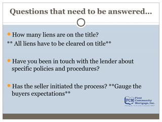 Questions that need to be answered…
How many liens are on the title?
** All liens have to be cleared on title**
Have you been in touch with the lender about
specific policies and procedures?
Has the seller initiated the process? **Gauge the
buyers expectations**