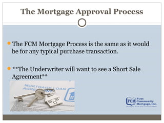 The Mortgage Approval Process
The FCM Mortgage Process is the same as it would
be for any typical purchase transaction.
**The Underwriter will want to see a Short Sale
Agreement**