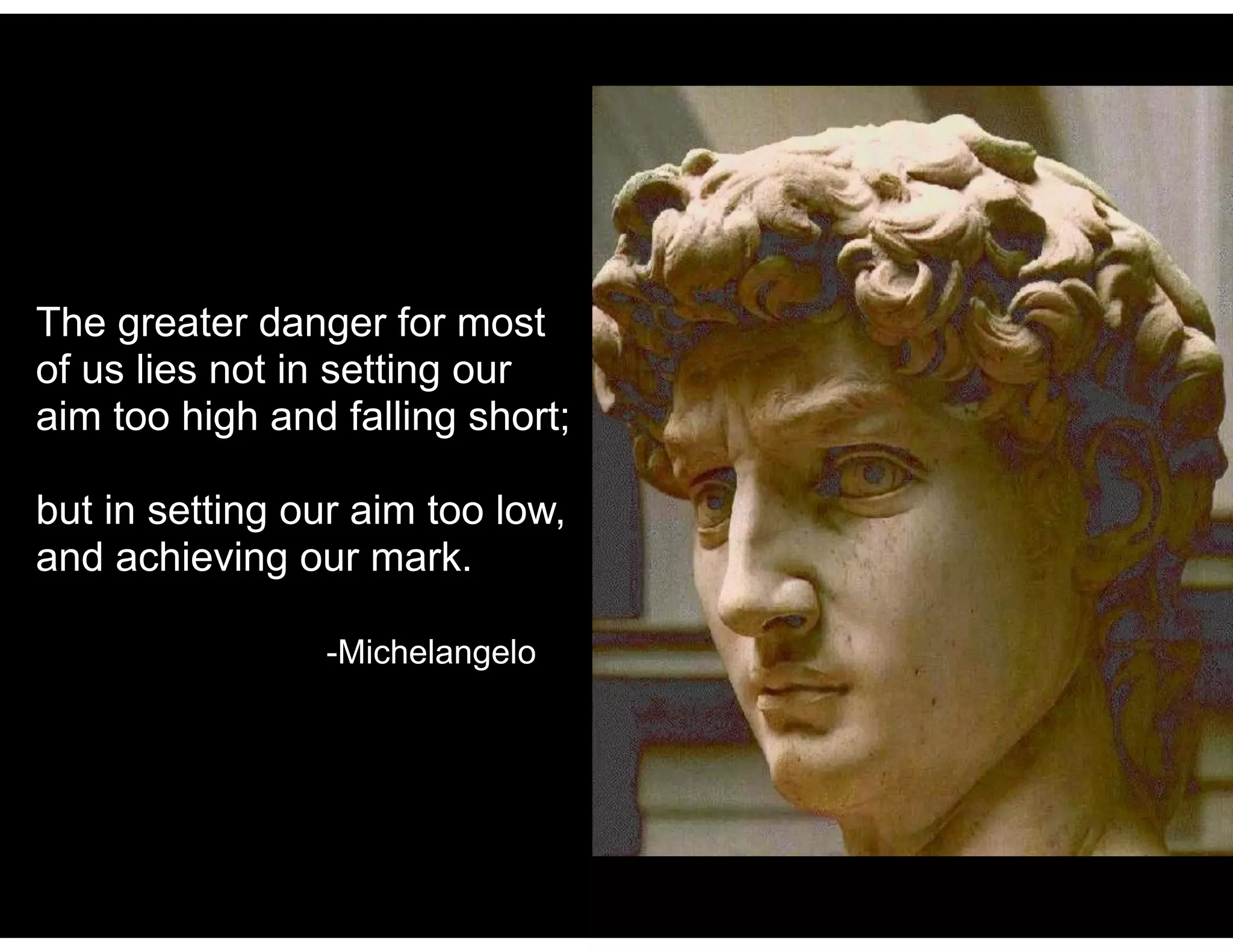 The greater danger for most
of us lies not in setting our
aim too high and falling short;
but in setting our aim too low,
and achieving our mark.
-Michelangelo
 