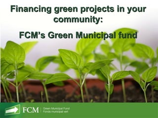 Financing green projects in your
          community:
  FCM’s Green Municipal fund
 