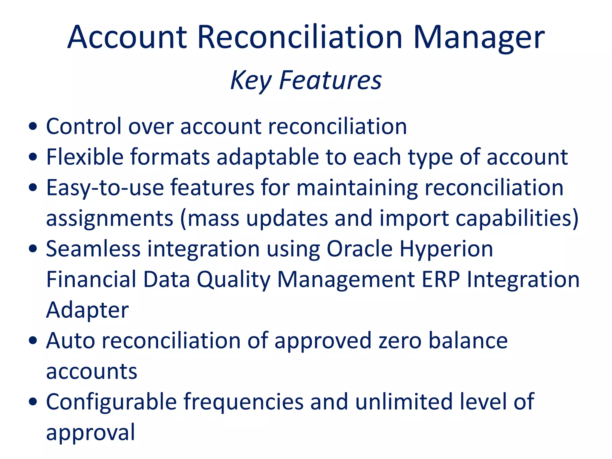 Key Features
• Control over account reconciliation
• Flexible formats adaptable to each type of account
• Easy-to-use features for maintaining reconciliation
assignments (mass updates and import capabilities)
• Seamless integration using Oracle Hyperion
Financial Data Quality Management ERP Integration
Adapter
• Auto reconciliation of approved zero balance
accounts
• Configurable frequencies and unlimited level of
approval
Account Reconciliation Manager
 