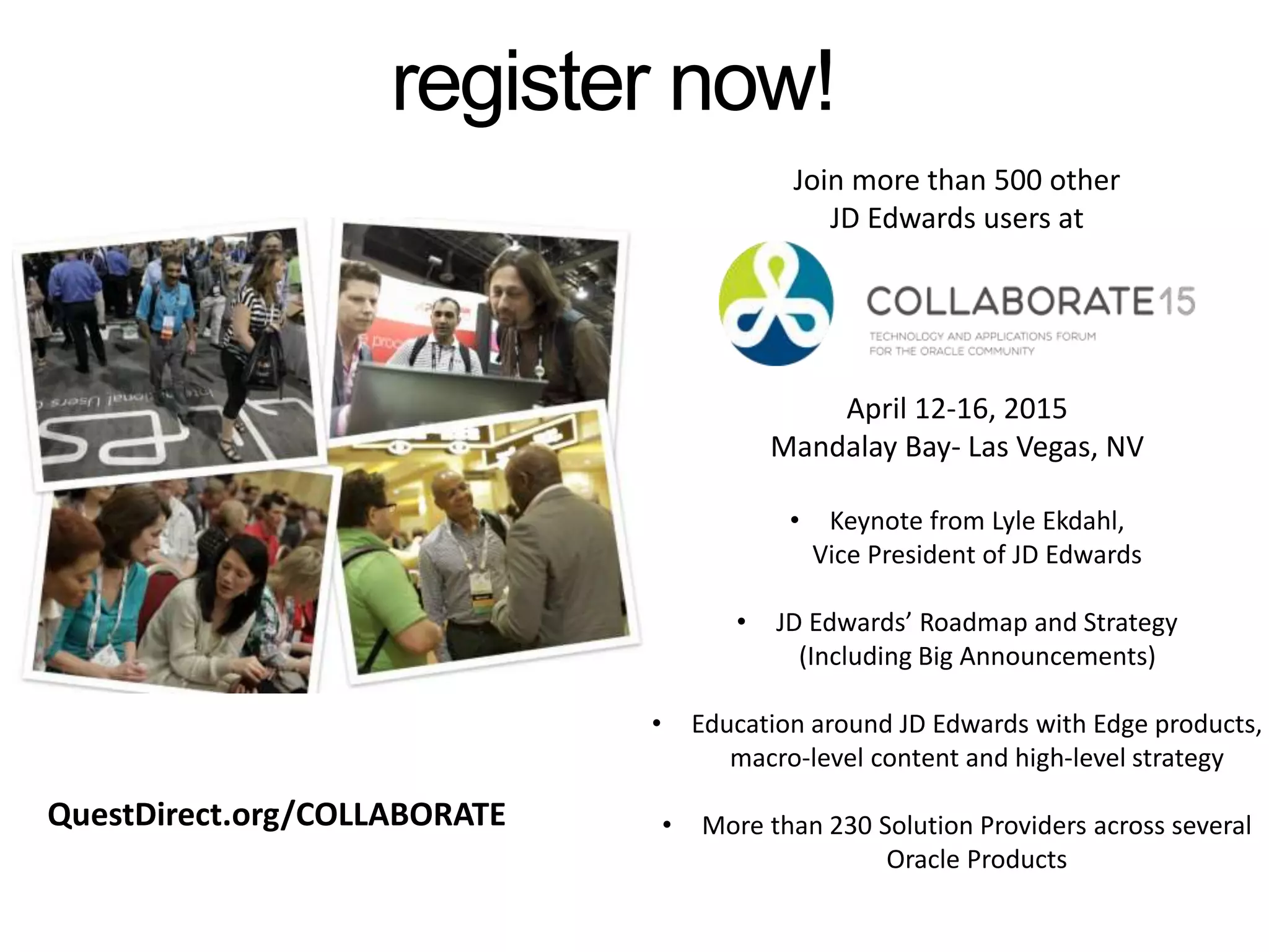 Join more than 500 other
JD Edwards users at
April 12-16, 2015
Mandalay Bay- Las Vegas, NV
• Keynote from Lyle Ekdahl,
Vice President of JD Edwards
• JD Edwards’ Roadmap and Strategy
(Including Big Announcements)
• Education around JD Edwards with Edge products,
macro-level content and high-level strategy
• More than 230 Solution Providers across several
Oracle Products
register now!
QuestDirect.org/COLLABORATE
 