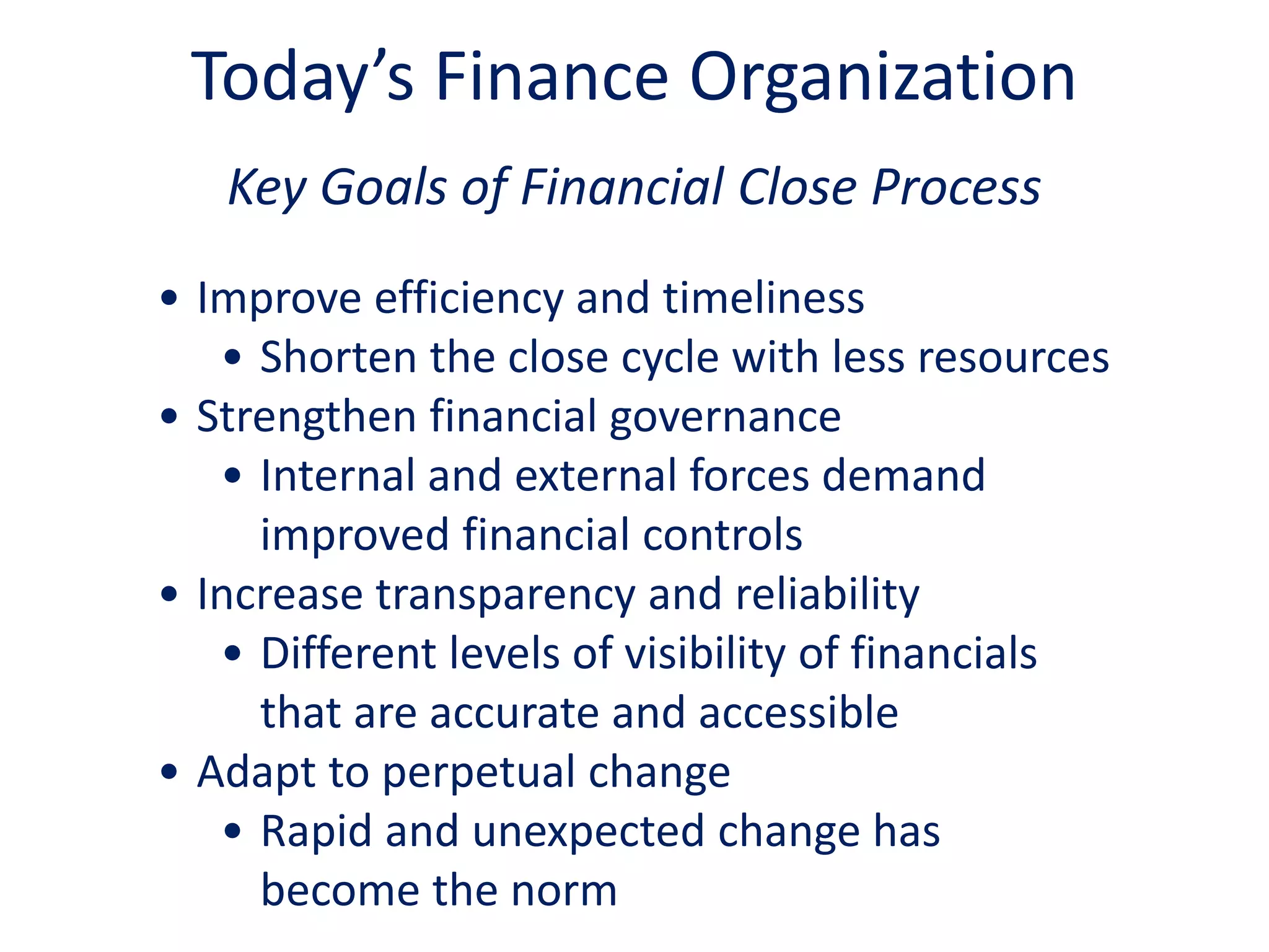 Key Goals of Financial Close Process
• Improve efficiency and timeliness
• Shorten the close cycle with less resources
• Strengthen financial governance
• Internal and external forces demand
improved financial controls
• Increase transparency and reliability
• Different levels of visibility of financials
that are accurate and accessible
• Adapt to perpetual change
• Rapid and unexpected change has
become the norm
Today’s Finance Organization
 
