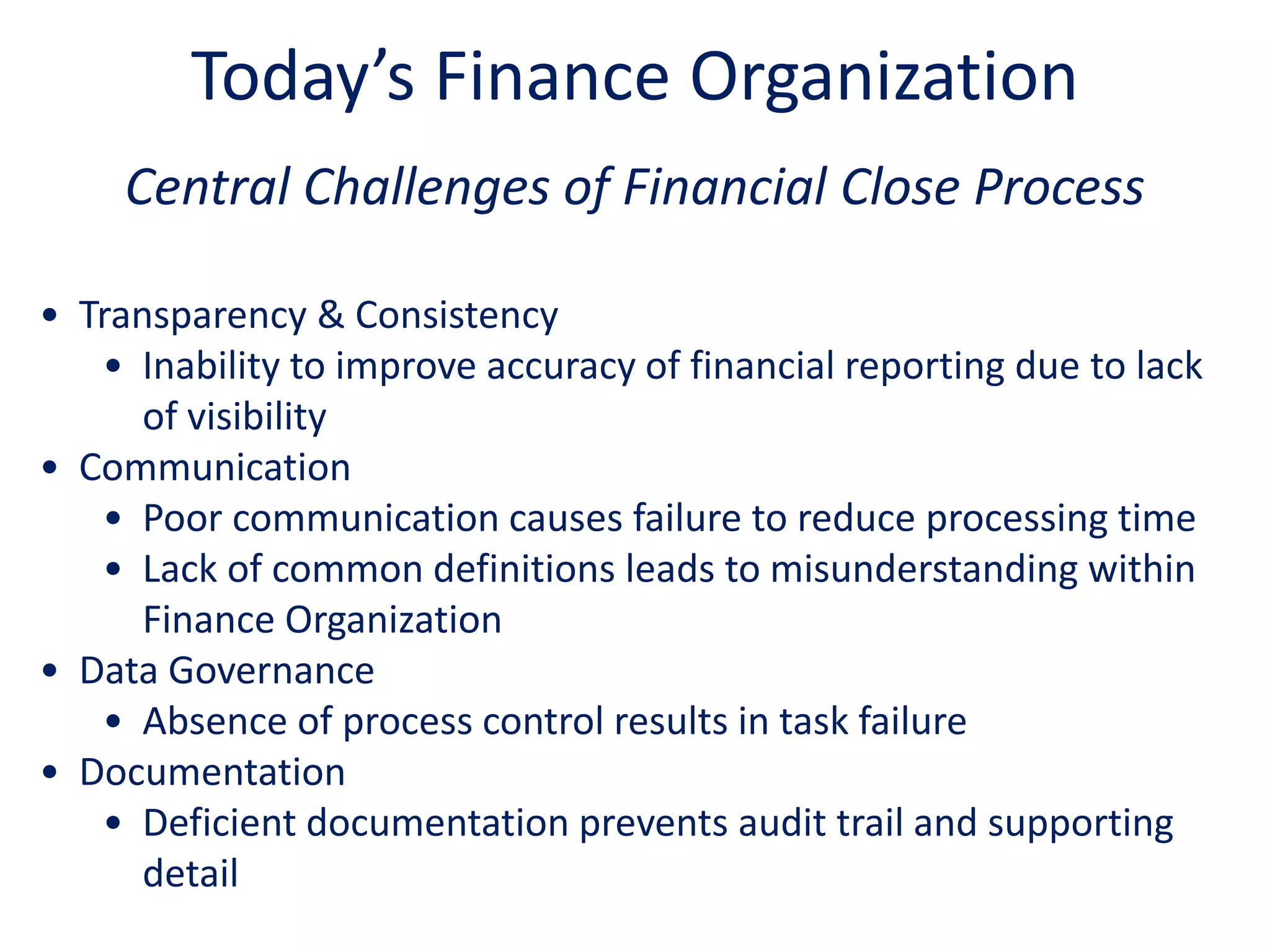 Central Challenges of Financial Close Process
• Transparency & Consistency
• Inability to improve accuracy of financial reporting due to lack
of visibility
• Communication
• Poor communication causes failure to reduce processing time
• Lack of common definitions leads to misunderstanding within
Finance Organization
• Data Governance
• Absence of process control results in task failure
• Documentation
• Deficient documentation prevents audit trail and supporting
detail
Today’s Finance Organization
 