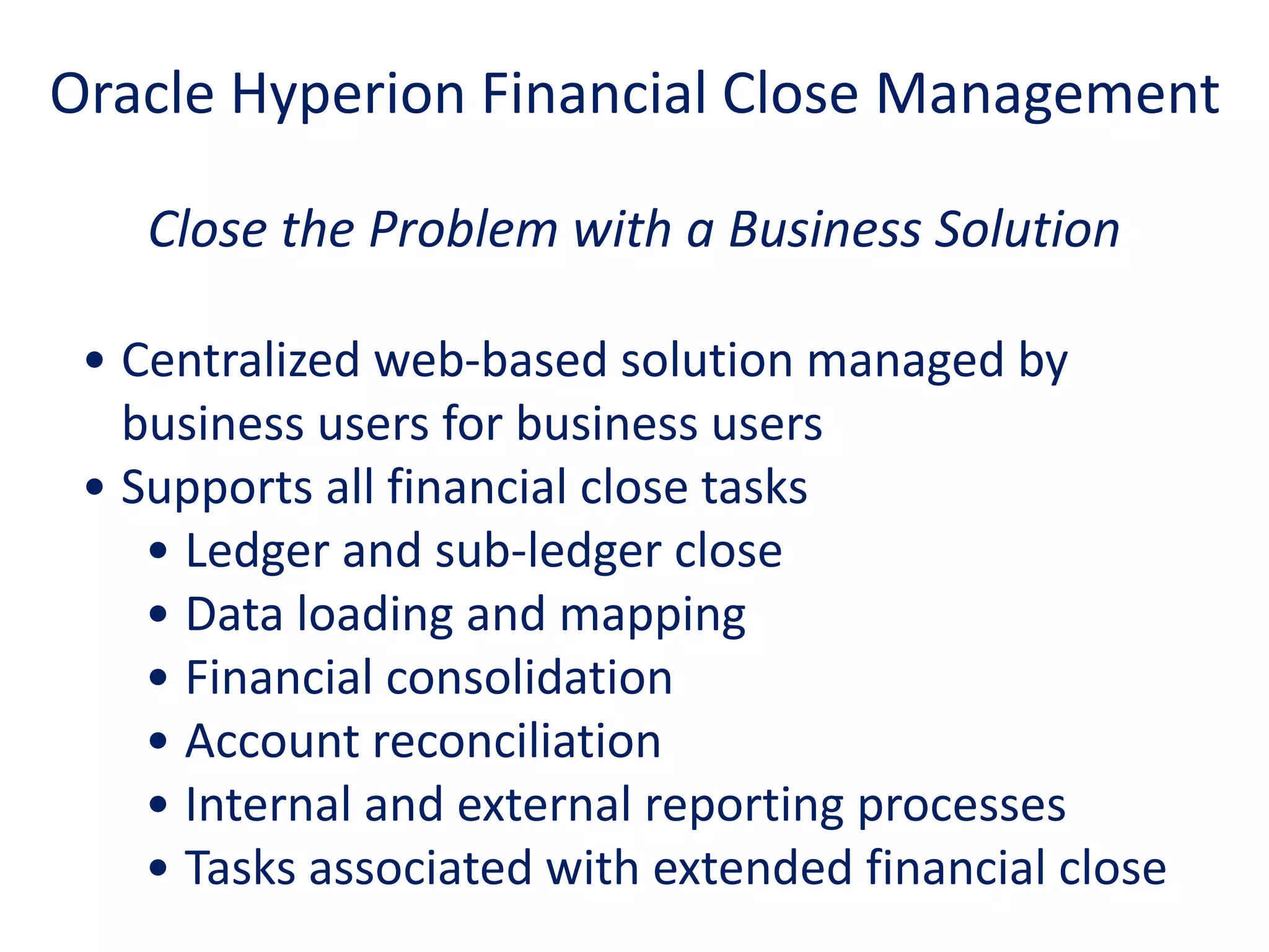 Close the Problem with a Business Solution
• Centralized web-based solution managed by
business users for business users
• Supports all financial close tasks
• Ledger and sub-ledger close
• Data loading and mapping
• Financial consolidation
• Account reconciliation
• Internal and external reporting processes
• Tasks associated with extended financial close
Oracle Hyperion Financial Close Management
 