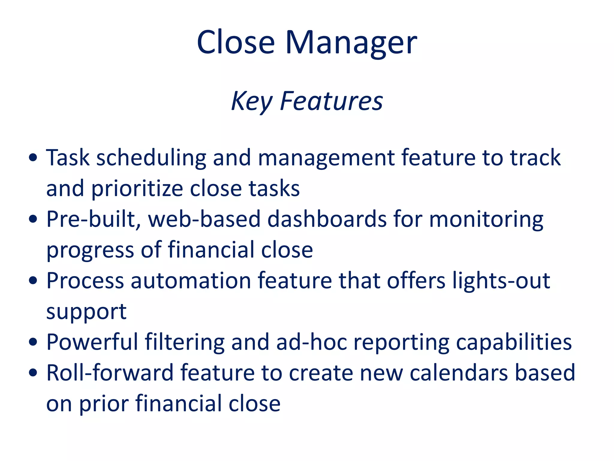 Key Features
• Task scheduling and management feature to track
and prioritize close tasks
• Pre-built, web-based dashboards for monitoring
progress of financial close
• Process automation feature that offers lights-out
support
• Powerful filtering and ad-hoc reporting capabilities
• Roll-forward feature to create new calendars based
on prior financial close
Close Manager
 
