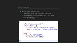 FCM MESSAGES
▸Notification Messages
1. Handled by FCM SDK or Client OS.
2. Predefined set of user visible keys and
optiona...