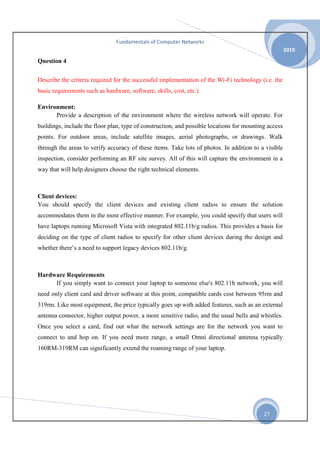 Fundamentals of Computer Networks
2010

Question 4
Describe the criteria required for the successful implementation of the Wi-Fi technology (i.e. the
basic requirements such as hardware, software, skills, cost, etc.).
Environment:
Provide a description of the environment where the wireless network will operate. For
buildings, include the floor plan, type of construction, and possible locations for mounting access
points. For outdoor areas, include satellite images, aerial photographs, or drawings. Walk
through the areas to verify accuracy of these items. Take lots of photos. In addition to a visible
inspection, consider performing an RF site survey. All of this will capture the environment in a
way that will help designers choose the right technical elements.

Client devices:
You should specify the client devices and existing client radios to ensure the solution
accommodates them in the most effective manner. For example, you could specify that users will
have laptops running Microsoft Vista with integrated 802.11b/g radios. This provides a basis for
deciding on the type of client radios to specify for other client devices during the design and
whether there’s a need to support legacy devices 802.11b/g.

Hardware Requirements
If you simply want to connect your laptop to someone else's 802.11b network, you will
need only client card and driver software at this point, compatible cards cost between 95rm and
319rm. Like most equipment, the price typically goes up with added features, such as an external
antenna connector, higher output power, a more sensitive radio, and the usual bells and whistles.
Once you select a card, find out what the network settings are for the network you want to
connect to and hop on. If you need more range, a small Omni directional antenna typically
160RM-319RM can significantly extend the roaming range of your laptop.

27

 