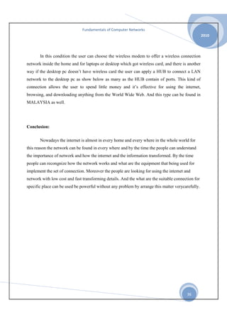 Fundamentals of Computer Networks
2010

In this condition the user can choose the wireless modem to offer a wireless connection
network inside the home and for laptops or desktop which got wireless card, and there is another
way if the desktop pc doesn’t have wireless card the user can apply a HUB to connect a LAN
network to the desktop pc as show below as many as the HUB contain of ports. This kind of
connection allows the user to spend little money and it’s effective for using the internet,
browsing, and downloading anything from the World Wide Web. And this type can be found in
MALAYSIA as well.

Conclusion:
Nowadays the internet is almost in every home and every where in the whole world for
this reason the network can be found in every where and by the time the people can understand
the importance of network and how the internet and the information transformed. By the time
people can recongnize how the network works and what are the equipment that being used for
implement the set of connection. Moreover the people are looking for using the internet and
network with low cost and fast transforming details. And the what are the suitable connection for
specific place can be used be powerful without any problem by arrange this matter verycarefully.

36

 