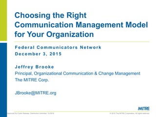 © 2015 The MITRE Corporation. All rights reserved.Approved for Public Release; Distribution Unlimited. 15-0919.
Choosing the Right
Communication Management Model
for Your Organization
Federal C ommunicat ors N etw ork
D ecember 3, 2015
Jef f rey B rooke
Principal, Organizational Communication & Change Management
The MITRE Corp.
JBrooke@MITRE.org
 