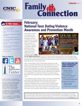 February:
National Teen Dating Violence
Awareness and Prevention Month
Social science research-
ers are learning that
prevention measures
directed at youth are
very effective in reducing
violence in relationships.
For this reason, it is
important to educate
our children, especially
adolescents, about
how to foster caring,
respectful and safe
relationships. From a
prevention aspect, teens
are the highest performers! They learn from prevention education better than other age groups
and use lessons in their life and relationships. Teens are also resourceful at locating resources, reading
information provided and taking action to make corrections in their own lives or to assist others. They
epitomize the term “active Intervention.”
Here is one example: A high school student showed up to class,
shaken, and told her friends that her boyfriend forced a kiss on her.
At first, they joked about it, but then they realized that she was
upset. They encouraged her to speak with the approachable band
teacher. The student was apprehensive because she feared getting
her boyfriend in trouble, but her friends reaffirmed that his behavior
was unacceptable. As a result, she and her two friends spoke to
the teacher, who assisted the teen in finding help at the counseling
office.
This example is exactly the type of action we hope to instill through
our National Teen Dating Violence Awareness and Prevention
Month campaign. Both teens in the story above will receive
individual counseling services so that they will have healthy dating
relationships in the future. Teens tend to respond well to these
prevention measures. If you have a pre-teen or teen, please visit the
link to learn how to address healthy dating: www.teendvmonth.org.
1
In this Issue...
Family Connection is a publication of
the Fleet and Family Support Program.
The Navy’s Fleet and Family Support
Program promotes the self-reliance
and resilience of Sailors and their
families.We provide information
that can help you meet the unique
challenges of the military lifestyle.
The appearance of external links in this
newsletter does not constitute official
endorsement on behalf of the U.S. Navy
or Department of Defense.
If you have questions or comments,
contact the Fleet and Family Support
Program, ffsp.fct@navy.mil.
Visit us online at:
HELP IS AVAILABLE FOR
TEENS EXPERIENCING
DATING VIOLENCE:
OO Fleet and Family
Support Program:
www.ffsp.navy.mil.
OO Love Is Respect:
www.loveisrespect.org.
OO Military OneSource:	
www.militaryonesource.mil.
OO National Teen Dating
Violence Hotline:
1-866-331-9497
or text “loveis” to 22522.
FEBRUARY 2017
ATTENTION READERS: Make Family Connections Interactive! Share your questions, comments,
good news stories, useful resources and articles you have written or found helpful. As space allows,
we will include them in future newsletters OR release on social media. Submit to ffsp.fct@navy.mil.
Tax Season Has Begun!
Don’t Procrastinate!
Mom’s Advice is Key to Managing
Stress
Preparing for a Chemical or Nuclear
Emergency
New Blended Retirement System
Navy HHG Webinars: Make Moves
Go Smoothly
Planning for Financial Management
Success
Free Scholarship Search Tool for
Military Families
Remembering the Golden Thirteen
In Gear Career
 