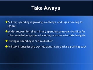 Take Aways Military spending is growing, as always, and is just too big to ignore Wider recognition that military spending pressures funding for other needed programs – including assistance to state budgets Pentagon spending is “un-auditable”  Military industries are worried about cuts and are pushing back 