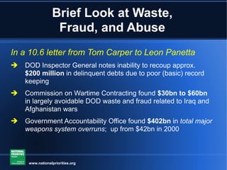 Brief Look at Waste, Fraud, and Abuse In a 10.6 letter from Tom Carper to Leon Panetta DOD Inspector General notes inability to recoup approx.  $200 million  in delinquent debts due to poor (basic) record keeping Commission on Wartime Contracting found  $30bn to $60bn  in largely avoidable DOD waste and fraud related to Iraq and Afghanistan wars Government Accountability Office found  $402bn  in  total major weapons system overruns ;  up from $42bn in 2000 www.nationalpriorities.org 