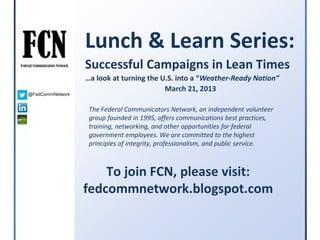 Lunch & Learn Series:
                  Successful Campaigns in Lean Times
                  …a look at turning the U.S. into a “Weather-Ready Nation”
                                          March 21, 2013
@FedCommNetwork


                   The Federal Communicators Network, an independent volunteer
                   group founded in 1995, offers communications best practices,
                   training, networking, and other opportunities for federal
                   government employees. We are committed to the highest
                   principles of integrity, professionalism, and public service.



                      To join FCN, please visit:
                  fedcommnetwork.blogspot.com
 
