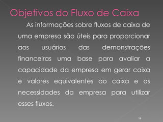 As informações sobre fluxos de caixa de uma empresa são úteis para proporcionar aos usuários das demonstrações financeiras uma base para avaliar a capacidade da empresa em gerar caixa e valores equivalentes ao caixa e as necessidades da empresa para utilizar esses fluxos. 