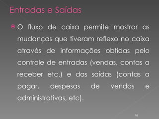 O fluxo de caixa permite mostrar as mudanças que tiveram reflexo no caixa através de informações obtidas pelo controle de entradas (vendas, contas a receber etc.) e das saídas (contas a pagar, despesas de vendas e administrativas, etc). 