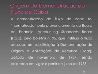 A demonstração de fluxo de caixa foi “normatizada” pelo pronunciamento do Board do Financial Accounting Standards Board (Fasb), pelo boletim n. 95, que instituiu o fluxo de caixa em substituição à Demonstração de Origem e Aplicações de Recursos (Doar), datado de novembro de 1987, sendo colocado em vigor a partir de julho de 1988. 