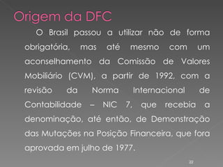 O Brasil passou a utilizar não de forma obrigatória, mas até mesmo com um aconselhamento da Comissão de Valores Mobiliário (CVM), a partir de 1992, com a revisão da Norma Internacional de Contabilidade – NIC 7, que recebia a denominação, até então, de Demonstração das Mutações na Posição Financeira, que fora aprovada em julho de 1977. 