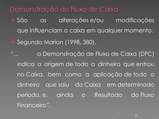 São as alterações e/ou modificações que influenciam o caixa em qualquer momento. Segundo Marion (1998, 380), “ ... a Demonstração de Fluxo de Caixa (DFC) indica a origem de todo o dinheiro que entrou no Caixa, bem como a aplicação de todo o dinheiro que saiu do Caixa em determinado período, e, ainda o Resultado do Fluxo Financeiro”. 