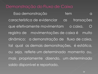 Essa demonstração tem a característica de evidenciar as transações que efetivamente movimentam o caixa. O registro de movimentações de caixa é muito dinâmico; a demonstração de fluxo de caixa, tal qual as demais demonstrações, é estática, ou seja, reflete um determinado momento ou, mais propriamente dizendo, um determinado saldo disponível e reportado. 
