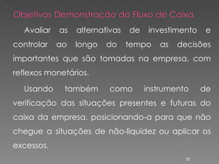 Avaliar as alternativas de investimento e controlar ao longo do tempo as decisões importantes que são tomadas na empresa, com reflexos monetários. Usando também como instrumento de verificação das situações presentes e futuras do caixa da empresa, posicionando-a para que não chegue a situações de não-liquidez ou aplicar os excessos. 