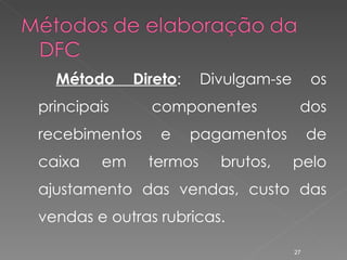 Método Direto : Divulgam-se os principais componentes dos recebimentos e pagamentos de caixa em termos brutos, pelo ajustamento das vendas, custo das vendas e outras rubricas. 
