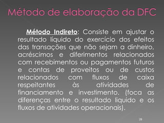 Método Indireto : Consiste em ajustar o resultado líquido do exercício dos efeitos das transações que não sejam a dinheiro, acréscimos e diferimentos relacionados com recebimentos ou pagamentos futuros e contas de proveitos ou de custos relacionados com fluxos de caixa respeitantes às atividades de financiamento e investimento. (foca as diferenças entre o resultado liquido e os fluxos de atividades operacionais). 
