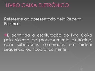 Referente ao apresentado pela Receita Federal: É permitida a escrituração do livro Caixa pelo sistema de processamento eletrônico, com subdivisões numeradas em ordem sequencial ou tipograficamente. 