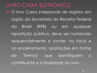 O livro Caixa independe de registro em órgão da Secretaria da Receita Federal do Brasil (RFB) ou em qualquer repartição pública, deve ser numerado sequencialmente e conter, no início e no encerramento, anotações em forma de "Termos" que identifiquem o contribuinte e a finalidade do livro.   