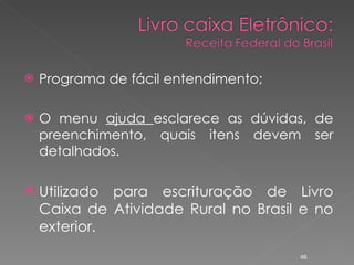 Programa de fácil entendimento; O menu  ajuda  esclarece as dúvidas, de preenchimento, quais itens devem ser detalhados. Utilizado para escrituração de Livro Caixa de Atividade Rural no Brasil e no exterior.  