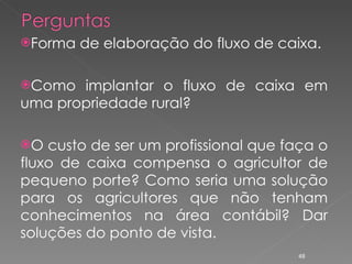 Forma de elaboração do fluxo de caixa. Como implantar o fluxo de caixa em uma propriedade rural? O custo de ser um profissional que faça o fluxo de caixa compensa o agricultor de pequeno porte? Como seria uma solução para os agricultores que não tenham conhecimentos na área contábil? Dar soluções do ponto de vista. 
