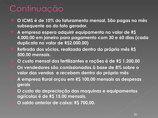 O ICMS é de 10% do faturamento mensal. São pagas no mês subsequente ao do fato gerador. A empresa espera adquirir equipamento no valor de R$ 4.000,00 em janeiro para pagamento com 30 e 60 dias (cada duplicata no valor de R$2.000,00) Retirada dos sócios, realizada dentro do próprio mês R$ 500,00 mensais. O custo mensal dos fertilizantes e rações é de R$ 1.200,00 Os vendedores são comissionados à base de 8% sobre o valor das vendas  e recebem dentro do próprio mês A empresa Rural orçou em R$ 100,00 mensais as despesas gerais O custo da depreciação das maquinas e equipamentos agrícolas é de R$ 15,00 mensais. O saldo anterior de caixa: R$ 700,00. 
