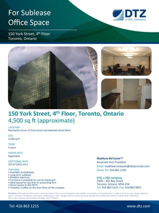 For	
  Sublease	
  
Oﬃce	
  Space	
  
150	
  York	
  Street,	
  4th	
  Floor	
  
Toronto,	
  Ontario	
  




150	
  York	
  Street,	
  4th	
  Floor,	
  Toronto,	
  Ontario	
  
4,500	
  sq	
  `	
  (approximate)	
  
LOCATION:	
  
Northwest	
  corner	
  of	
  York	
  Street	
  and	
  Adelaide	
  Street	
  West	
  
	
  
SIZE:	
  
4,500	
  sq	
  `	
  
	
  
TERM:	
  
5	
  years	
  
	
  
ASKING	
  RATE:	
  
NegoLable	
  
	
                                                                                                                                                        Ma-hew	
  McTavish**	
  
ADDITIONAL	
  RENT:	
                                                                                                                                     Associate	
  Vice	
  President	
  
$25.67	
  (2012	
  est.)	
  
	
                                                                                                                                                        Email:	
  maFhew.mctavish@dtzbarnicke.com	
  
FEATURES:                                                                                                                                                 Direct	
  Tel:	
  416	
  865	
  5105	
  
•	
  Available	
  immediately	
  	
  
•	
  Long	
  term	
  sublease	
  	
                                                                                                                       	
  
•	
  Elevator	
  exposure	
  	
                                                                                                                           DTZ,	
  a	
  UGL	
  company	
  
•	
  Furniture	
  is	
  available	
  for	
  use	
  by	
  Subtenant	
  	
                                                                                  2500	
  –	
  401	
  Bay	
  Street	
  
•	
  Ideal	
  layout	
  for	
  law	
  ﬁrm	
  or	
  accounLng	
  ﬁrm	
  	
  
•	
  Direct	
  access	
  to	
  the	
  PATH	
                                                                                                              Toronto,	
  Ontario	
  	
  M5H	
  2Y4	
  
•	
  Timothy’s	
  Coﬀee	
  on	
  the	
  main	
  ﬂoor	
  of	
  the	
  complex	
  	
                                                                        Tel:	
  416	
  863	
  1215	
  	
  Fax:	
  416	
  863	
  9855	
  
	
  
Disclaimer	
  Although	
  the	
  informaLon	
  contained	
  within	
  is	
  from	
  sources	
  believed	
  to	
  be	
  reliable,	
  no	
  warranty	
  or	
  representaLon	
  is	
  made	
  as	
  to	
  its	
  accuracy	
  being	
  subject	
  to	
  
	
  
errors,	
  omissions,	
  condiLons,	
  prior	
  lease,	
  withdrawal	
  or	
  other	
  changes	
  without	
  noLce	
  and	
  same	
  should	
  not	
  be	
  relied	
  upon	
  without	
  independent	
  veriﬁcaLon.	
  	
  
DTZ,	
  a	
  UGL	
  company,	
  Real	
  Estate	
  Brokerage.	
  2012	
  **Broker	
  



       Tel:	
  416	
  863	
  1215	
                                                                                                                                                                           www.dtz.com	
  
 