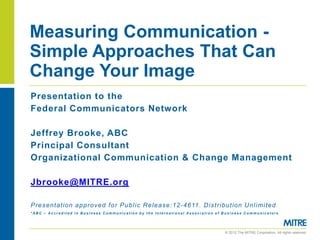 Measuring Communication -
Simple Approaches That Can
Change Your Image
Presentation to the
Federal Communicators Network

Jeffrey Brooke, ABC
Principal Consultant
Organizational Communication & Change Management

Jbrooke@MITRE.org

P r e s en tati on a p p r ove d f o r P u b l i c Re l e a se :12 -46 11 . Di s t r i bu tio n Un l i mi t ed
*ABC – Accredited in Business Communication by the International Association of Business Communicators




                                                                                       © 2012 The MITRE Corporation. All rights reserved.
 