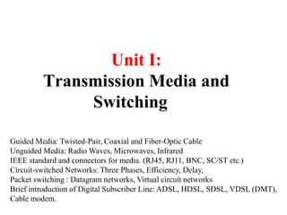 Unit I:
Transmission Media and
Switching
Guided Media: Twisted-Pair, Coaxial and Fiber-Optic Cable
Unguided Media: Radio Waves, Microwaves, Infrared
IEEE standard and connectors for media. (RJ45, RJ11, BNC, SC/ST etc.)
Circuit-switched Networks: Three Phases, Efficiency, Delay,
Packet switching : Datagram networks, Virtual circuit networks
Brief introduction of Digital Subscriber Line: ADSL, HDSL, SDSL, VDSL (DMT),
Cable modem.
 
