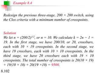 8.102
Redesign the previous three-stage, 200 × 200 switch, using
the Clos criteria with a minimum number of crosspoints.
Solution
We let n = (200/2)1/2, or n = 10. We calculate k = 2n − 1 =
19. In the first stage, we have 200/10, or 20, crossbars,
each with 10 × 19 crosspoints. In the second stage, we
have 19 crossbars, each with 10 × 10 crosspoints. In the
third stage, we have 20 crossbars each with 19 × 10
crosspoints. The total number of crosspoints is 20(10 × 19)
+ 19(10 × 10) + 20(19 ×10) = 9500.
Example 8.4
 