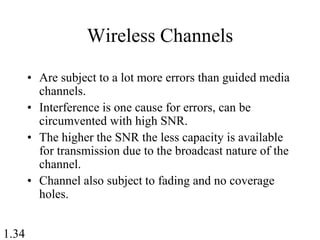 1.34
Wireless Channels
• Are subject to a lot more errors than guided media
channels.
• Interference is one cause for errors, can be
circumvented with high SNR.
• The higher the SNR the less capacity is available
for transmission due to the broadcast nature of the
channel.
• Channel also subject to fading and no coverage
holes.
 