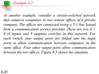8.45
As another example, consider a circuit-switched network
that connects computers in two remote offices of a private
company. The offices are connected using a T-1 line leased
from a communication service provider. There are two 4 ×
8 (4 inputs and 8 outputs) switches in this network. For
each switch, four output ports are folded into the input
ports to allow communication between computers in the
same office. Four other output ports allow communication
between the two offices. Figure 8.5 shows the situation.
Example 8.2
 