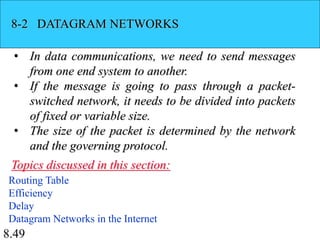8.49
8-2 DATAGRAM NETWORKS
• In data communications, we need to send messages
from one end system to another.
• If the message is going to pass through a packet-
switched network, it needs to be divided into packets
of fixed or variable size.
• The size of the packet is determined by the network
and the governing protocol.
Routing Table
Efficiency
Delay
Datagram Networks in the Internet
Topics discussed in this section:
 