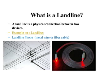 What is a Landline?
• A landline is a physical connection between two
devices.
• Example on a Landline:
• Landline Phone (metal wire or fiber cable)
 