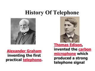 History Of Telephone
Alexander Graham
inventing the first
practical telephone.
Thomas Edison,
invented the carbon
microphone which
produced a strong
telephone signal
 