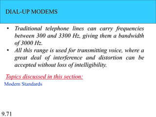 9.71
DIAL-UP MODEMS
• Traditional telephone lines can carry frequencies
between 300 and 3300 Hz, giving them a bandwidth
of 3000 Hz.
• All this range is used for transmitting voice, where a
great deal of interference and distortion can be
accepted without loss of intelligibility.
Modem Standards
Topics discussed in this section:
 