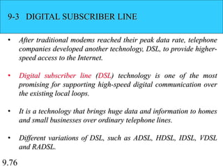 9.76
9-3 DIGITAL SUBSCRIBER LINE
• After traditional modems reached their peak data rate, telephone
companies developed another technology, DSL, to provide higher-
speed access to the Internet.
• Digital subscriber line (DSL) technology is one of the most
promising for supporting high-speed digital communication over
the existing local loops.
• It is a technology that brings huge data and information to homes
and small businesses over ordinary telephone lines.
• Different variations of DSL, such as ADSL, HDSL, IDSL, VDSL
and RADSL.
 
