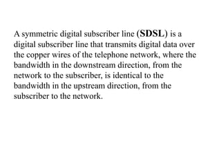 A symmetric digital subscriber line (SDSL) is a
digital subscriber line that transmits digital data over
the copper wires of the telephone network, where the
bandwidth in the downstream direction, from the
network to the subscriber, is identical to the
bandwidth in the upstream direction, from the
subscriber to the network.
 