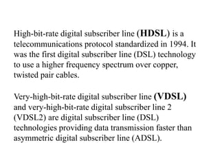 High-bit-rate digital subscriber line (HDSL) is a
telecommunications protocol standardized in 1994. It
was the first digital subscriber line (DSL) technology
to use a higher frequency spectrum over copper,
twisted pair cables.
Very-high-bit-rate digital subscriber line (VDSL)
and very-high-bit-rate digital subscriber line 2
(VDSL2) are digital subscriber line (DSL)
technologies providing data transmission faster than
asymmetric digital subscriber line (ADSL).
 