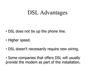 DSL Advantages
• DSL does not tie up the phone line.
• Higher speed.
• DSL doesn't necessarily require new wiring.
• Some companies that offers DSL will usually
provide the modem as part of the installation.
 