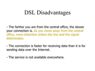 DSL Disadvantages
- The farther you are from the central office, the slower
your connection is. As you move away from the central
office, more distortion enters the line and the signal
deteriorates.
- The connection is faster for receiving data than it is for
sending data over the Internet.
- The service is not available everywhere.
 