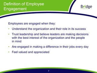 Definition of Employee
Engagement


  Employees are engaged when they:
    Understand the organization and their role in its success
    Trust leadership and believe leaders are making decisions
    with the best interest of the organization and the people
    in mind
    Are engaged in making a difference in their jobs every day
    Feel valued and appreciated




                               7
 