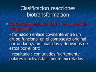 Clasificacion reacciones biotransformacion Biotransformacion fase II : reacciones de conjugacion : - formacion enlace covalente entre un grupo funcional en el compuesto original por un lado,y aminoacidos y derivados de estos por el otro - resultado : conjugados fuertemente polares inactivos,facilmente excretados 
